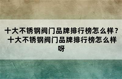 十大不锈钢阀门品牌排行榜怎么样？ 十大不锈钢阀门品牌排行榜怎么样呀